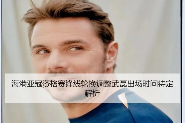 海港亚冠资格赛锋线轮换调整武磊出场时间待定解析